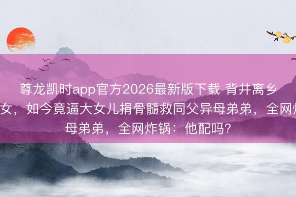 尊龙凯时app官方2026最新版下载 背井离乡26年另娶巨室女,如今竟逼大女儿捐骨髓救同父异母弟弟,全网炸锅:他配吗?