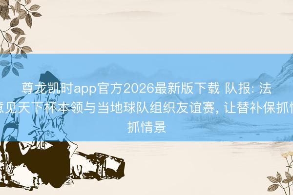 尊龙凯时app官方2026最新版下载 队报: 法国意见天下杯本领与当地球队组织友谊赛， 让替补保抓情景