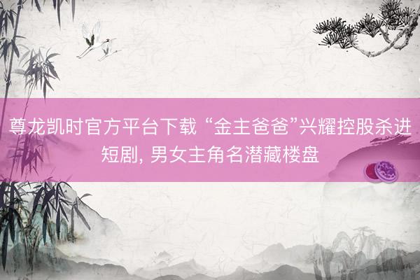 尊龙凯时官方平台下载 “金主爸爸”兴耀控股杀进短剧， 男女主角名潜藏楼盘