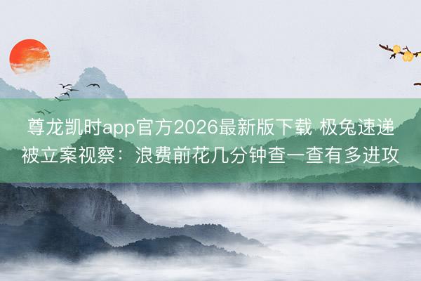 尊龙凯时app官方2026最新版下载 极兔速递被立案视察：浪费前花几分钟查一查有多进攻