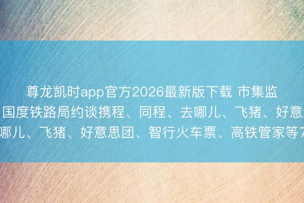尊龙凯时app官方2026最新版下载 市集监管总局会同中央网信办、国度铁路局约谈携程、同程、去哪儿、飞猪、好意思团、智行火车票、高铁管家等7家平台