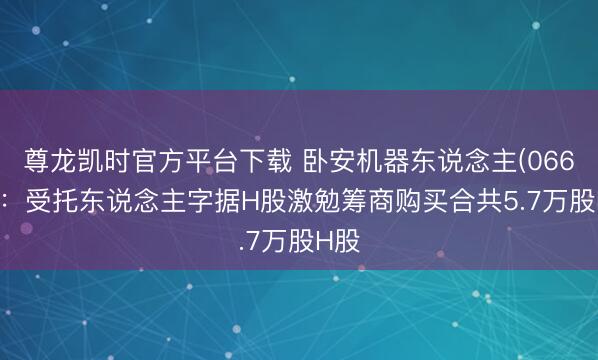 尊龙凯时官方平台下载 卧安机器东说念主(06600)：受托东说念主字据H股激勉筹商购买合共5.7万股H股