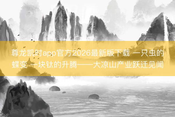 尊龙凯时app官方2026最新版下载 一只虫的蝶变 一块钛的升腾——大凉山产业跃迁见闻
