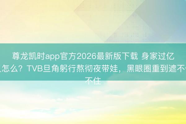 尊龙凯时app官方2026最新版下载 身家过亿又怎么?TVB旦角躬行熬彻夜带娃,黑眼圈重到遮不住