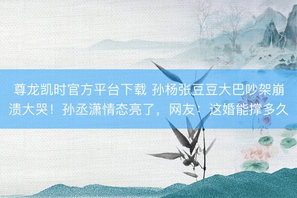 尊龙凯时官方平台下载 孙杨张豆豆大巴吵架崩溃大哭!孙丞潇情态亮了,网友:这婚能撑多久