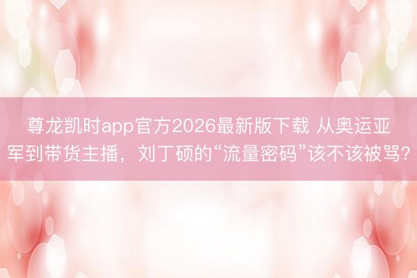 尊龙凯时app官方2026最新版下载 从奥运亚军到带货主播,刘丁硕的“流量密码”该不该被骂?