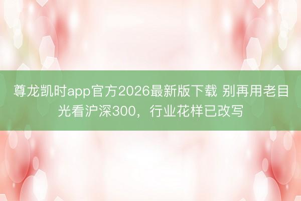 尊龙凯时app官方2026最新版下载 别再用老目光看沪深300，行业花样已改写