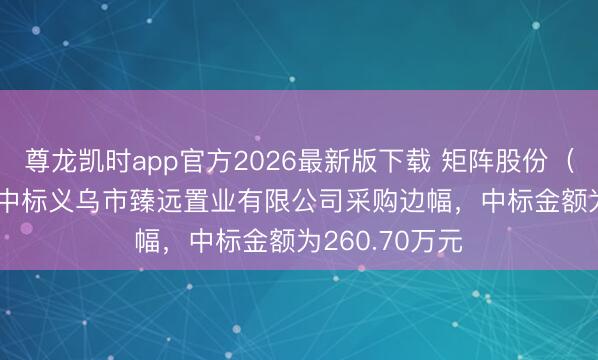 尊龙凯时app官方2026最新版下载 矩阵股份（301365）：中标义乌市臻远置业有限公司采购边幅，中标金额为260.70万元