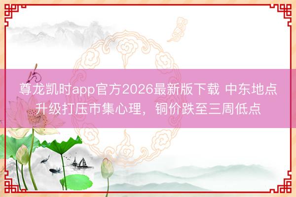 尊龙凯时app官方2026最新版下载 中东地点升级打压市集心理，铜价跌至三周低点