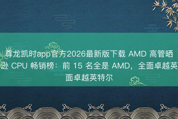 尊龙凯时app官方2026最新版下载 AMD 高管晒亚马逊 CPU 畅销榜：前 15 名全是 AMD，全面卓越英特尔