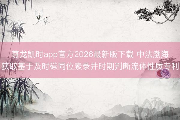 尊龙凯时app官方2026最新版下载 中法渤海获取基于及时碳同位素录井时期判断流体性质专利