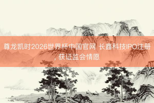 尊龙凯时2026世界杯中国官网 长鑫科技IPO注册, 获证监会情愿