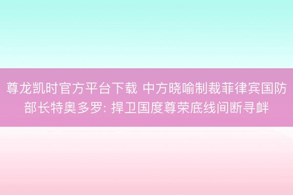 尊龙凯时官方平台下载 中方晓喻制裁菲律宾国防部长特奥多罗: 捍卫国度尊荣底线间断寻衅