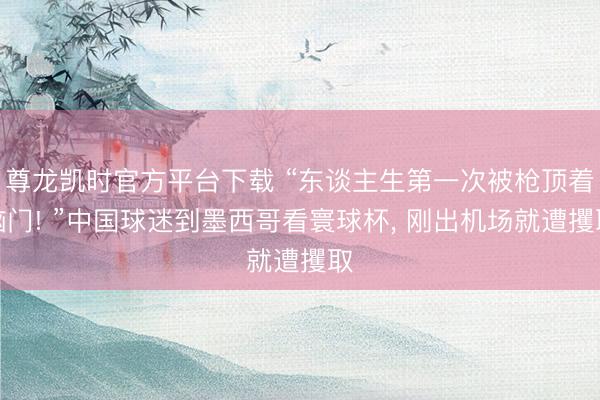尊龙凯时官方平台下载 “东谈主生第一次被枪顶着脑门! ”中国球迷到墨西哥看寰球杯, 刚出机场就遭攫取