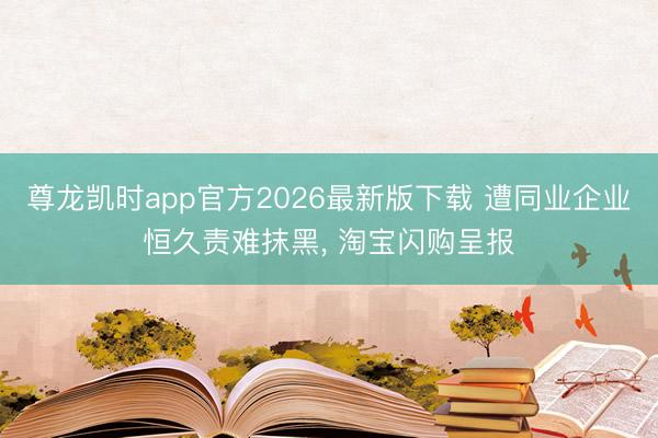 尊龙凯时app官方2026最新版下载 遭同业企业恒久责难抹黑， 淘宝闪购呈报