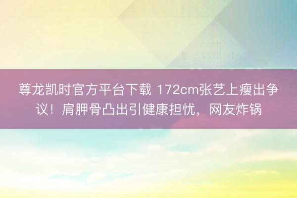 尊龙凯时官方平台下载 172cm张艺上瘦出争议！肩胛骨凸出引健康担忧，网友炸锅