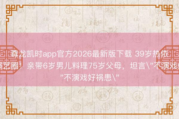 尊龙凯时app官方2026最新版下载 39岁热依扎暂别演艺圈！亲带6岁男儿料理75岁父母，坦言
