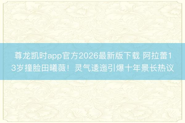 尊龙凯时app官方2026最新版下载 阿拉蕾13岁撞脸田曦薇！灵气逶迤引爆十年景长热议