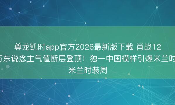 尊龙凯时app官方2026最新版下载 肖战121.6万东说念主气值断层登顶！独一中国模样引爆米兰时装周