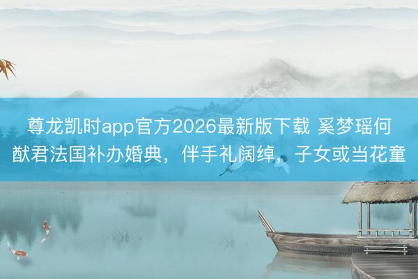 尊龙凯时app官方2026最新版下载 奚梦瑶何猷君法国补办婚典，伴手礼阔绰，子女或当花童