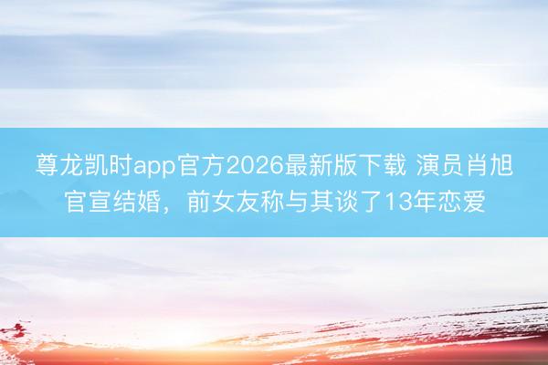 尊龙凯时app官方2026最新版下载 演员肖旭官宣结婚，前女友称与其谈了13年恋爱