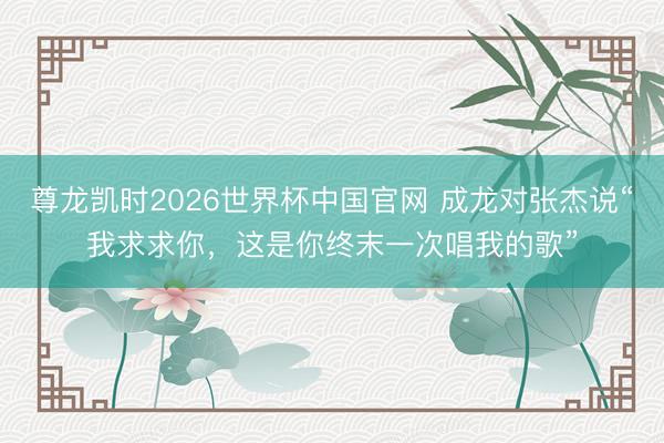 尊龙凯时2026世界杯中国官网 成龙对张杰说“我求求你，这是你终末一次唱我的歌”