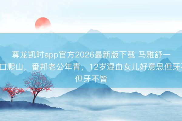 尊龙凯时app官方2026最新版下载 马雅舒一家4口爬山，番邦老公年青，12岁混血女儿好意思但牙不皆