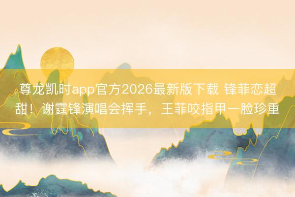 尊龙凯时app官方2026最新版下载 锋菲恋超甜！谢霆锋演唱会挥手，王菲咬指甲一脸珍重