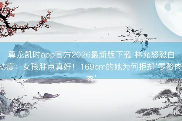 尊龙凯时app官方2026最新版下载 林允怒怼白幼瘦：女孩胖点真好！169cm的她为何拒却‘零赘肉’