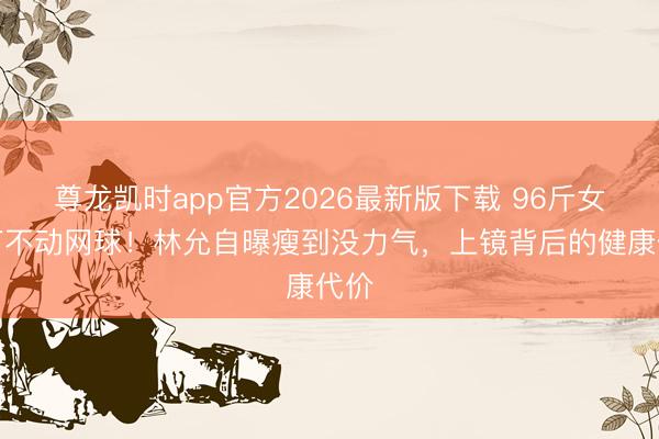 尊龙凯时app官方2026最新版下载 96斤女星打不动网球！林允自曝瘦到没力气，上镜背后的健康代价