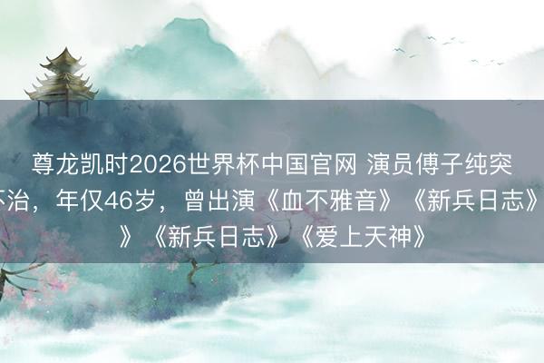 尊龙凯时2026世界杯中国官网 演员傅子纯突发疾病送医不治，年仅46岁，曾出演《血不雅音》《新兵日志》《爱上天神》
