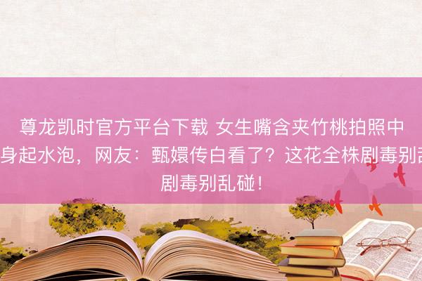 尊龙凯时官方平台下载 女生嘴含夹竹桃拍照中毒全身起水泡，网友：甄嬛传白看了？这花全株剧毒别乱碰！