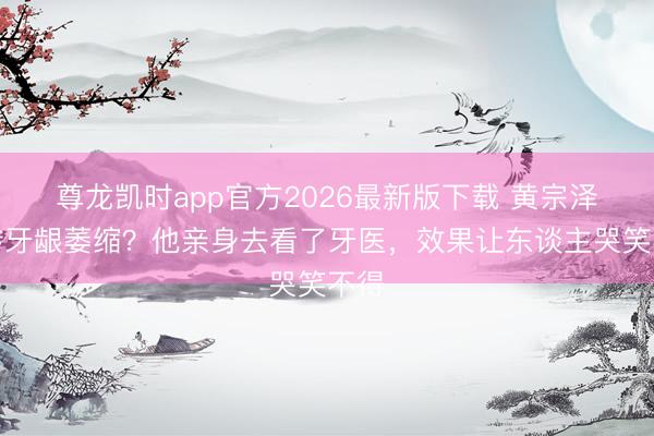 尊龙凯时app官方2026最新版下载 黄宗泽被传牙龈萎缩？他亲身去看了牙医，效果让东谈主哭笑不得