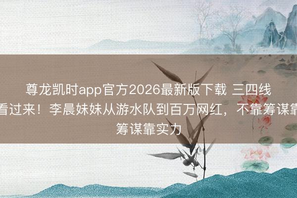 尊龙凯时app官方2026最新版下载 三四线女孩看过来！李晨妹妹从游水队到百万网红，不靠筹谋靠实力
