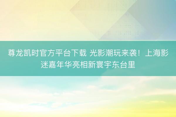 尊龙凯时官方平台下载 光影潮玩来袭！上海影迷嘉年华亮相新寰宇东台里