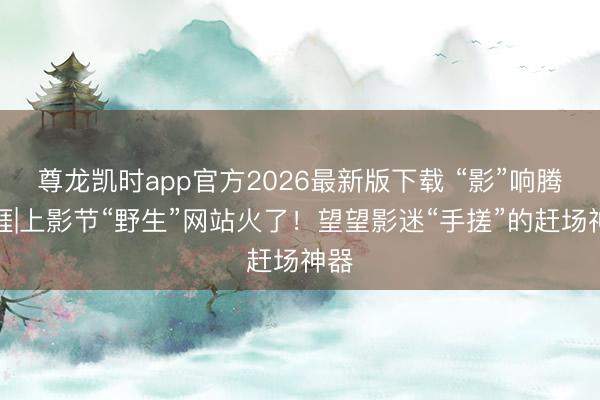 尊龙凯时app官方2026最新版下载 “影”响腾达涯|上影节“野生”网站火了!望望影迷“手搓”的赶场神器