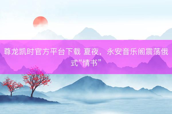 尊龙凯时官方平台下载 夏夜，永安音乐阁震荡俄式“情书”