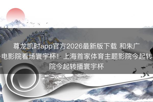 尊龙凯时app官方2026最新版下载 和朱广沪全部去电影院看场寰宇杯！上海首家体育主题影院今起转播寰宇杯