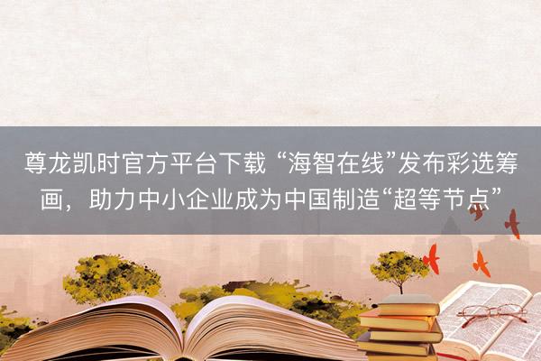 尊龙凯时官方平台下载 “海智在线”发布彩选筹画，助力中小企业成为中国制造“超等节点”