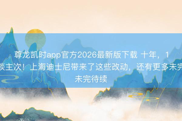 尊龙凯时app官方2026最新版下载 十年,1亿东谈主次!上海迪士尼带来了这些改动,还有更多未完待续
