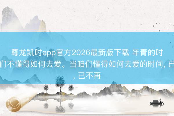 尊龙凯时app官方2026最新版下载 年青的时间咱们不懂得如何去爱。当咱们懂得如何去爱的时间， 已不再