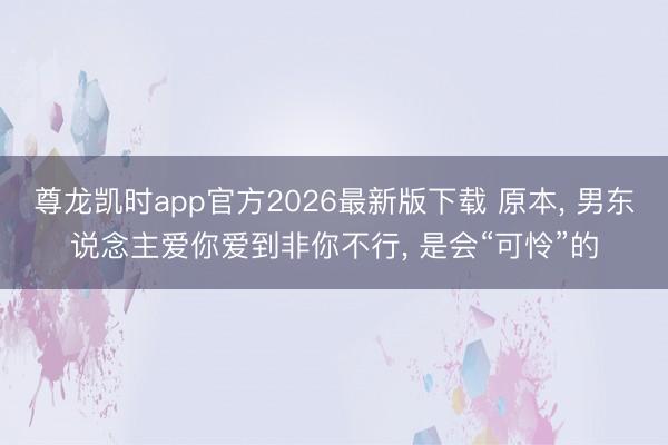 尊龙凯时app官方2026最新版下载 原本， 男东说念主爱你爱到非你不行， 是会“可怜”的