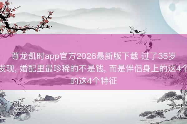 尊龙凯时app官方2026最新版下载 过了35岁你会发现， 婚配里最珍稀的不是钱， 而是伴侣身上的这4个特征