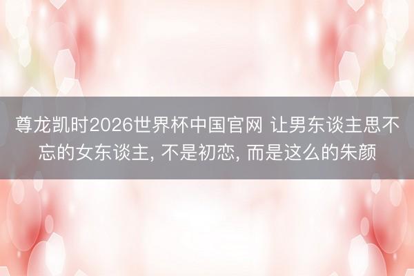 尊龙凯时2026世界杯中国官网 让男东谈主思不忘的女东谈主， 不是初恋， 而是这么的朱颜