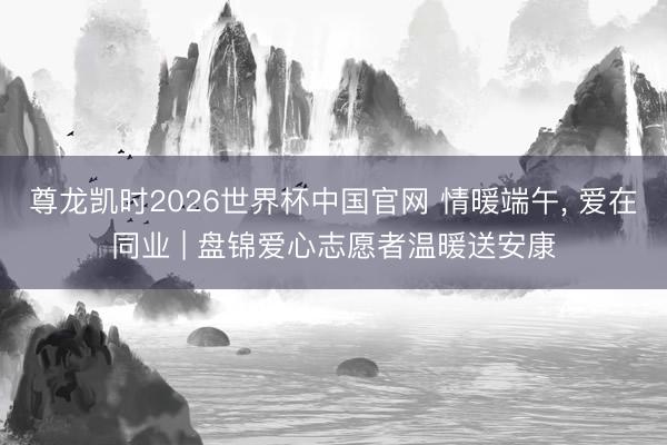 尊龙凯时2026世界杯中国官网 情暖端午， 爱在同业 | 盘锦爱心志愿者温暖送安康