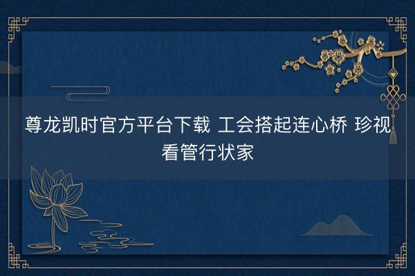 尊龙凯时官方平台下载 工会搭起连心桥 珍视看管行状家