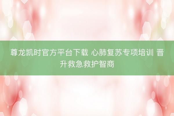尊龙凯时官方平台下载 心肺复苏专项培训 晋升救急救护智商