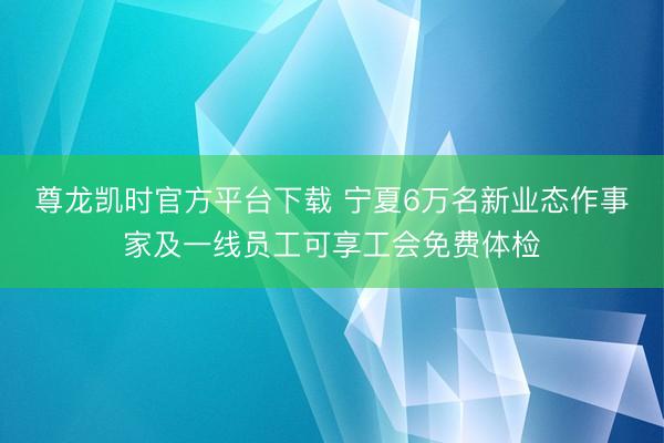 尊龙凯时官方平台下载 宁夏6万名新业态作事家及一线员工可享工会免费体检