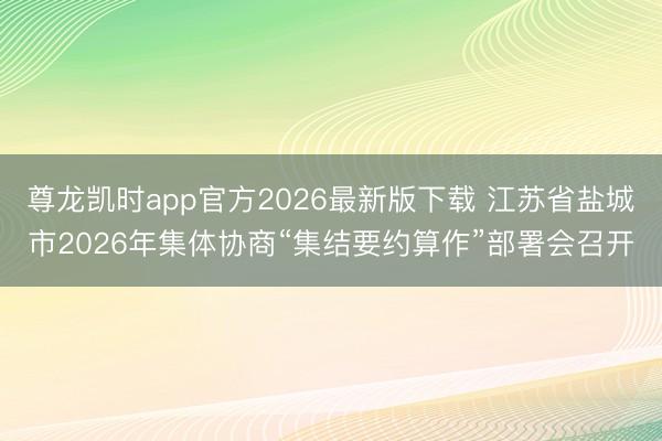 尊龙凯时app官方2026最新版下载 江苏省盐城市2026年集体协商“集结要约算作”部署会召开