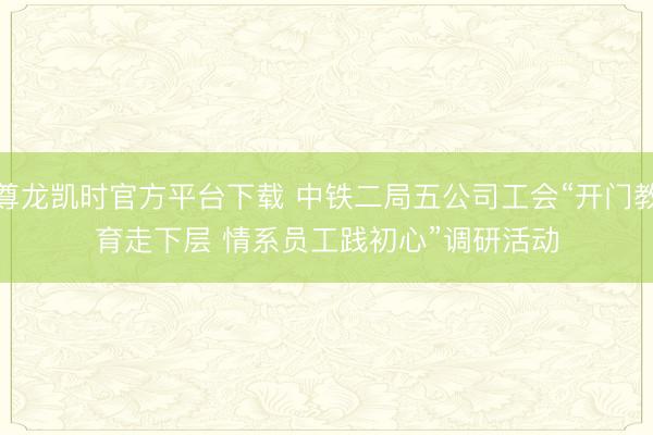尊龙凯时官方平台下载 中铁二局五公司工会“开门教育走下层 情系员工践初心”调研活动